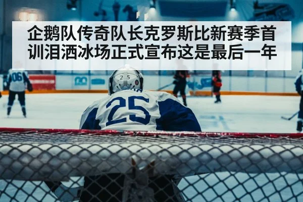 企鹅队传奇队长克罗斯比新赛季首训泪洒冰场正式宣布这是最后一年