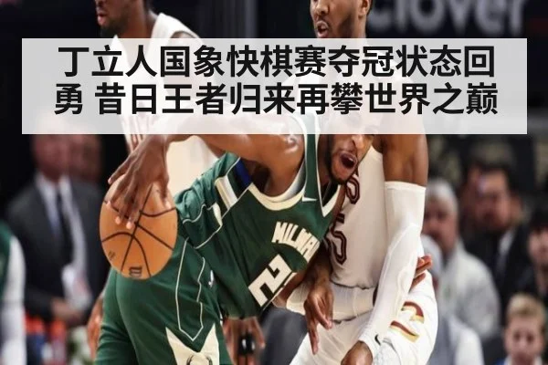 丁立人国象快棋赛夺冠状态回勇 昔日王者归来再攀世界之巅
