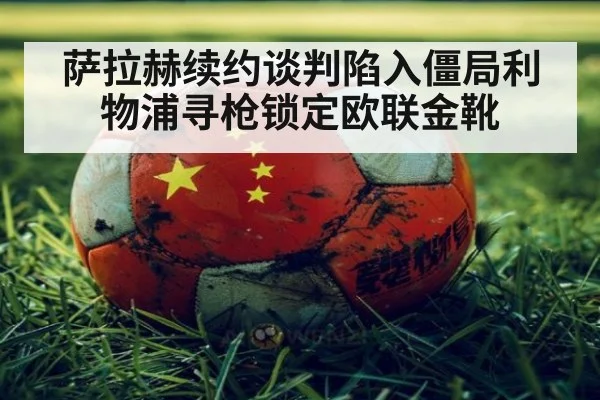 萨拉赫续约谈判陷入僵局利物浦寻枪锁定欧联金靴